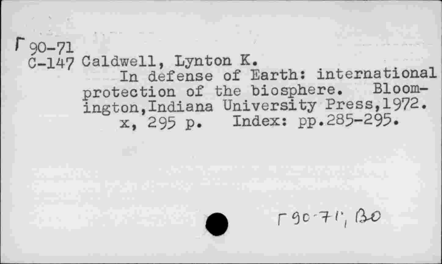 ﻿90-71
C-147 Caldwell, Lynton K.
In defense of Earth: international protection of the biosphere. Bloomington, Indiana University Press,1972.
x, 295 p. Index: pp.285-295.